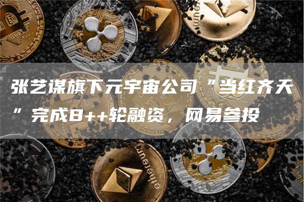 张艺谋旗下元宇宙公司“当红齐天”完成B 轮融资，网易参投1
